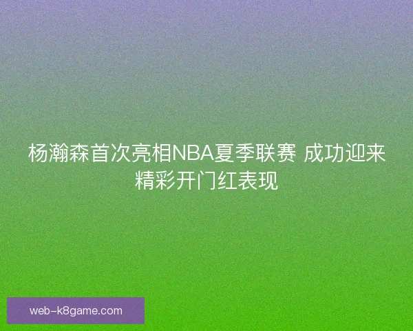 杨瀚森首次亮相NBA夏季联赛 成功迎来精彩开门红表现