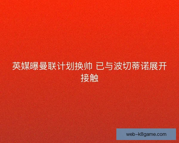 英媒曝曼联计划换帅 已与波切蒂诺展开接触 英媒曝曼联计划换帅 已与波切蒂诺展开接触