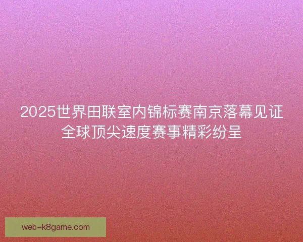 2025世界田联室内锦标赛南京落幕见证全球顶尖速度赛事精彩纷呈 2025世界田联室内锦标赛南京落幕见证全球顶尖速度赛事精彩纷呈