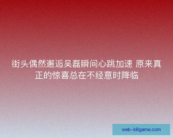 街头偶然邂逅吴磊瞬间心跳加速 原来真正的惊喜总在不经意时降临