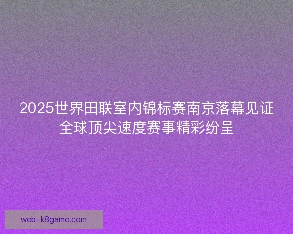 2025世界田联室内锦标赛南京落幕见证全球顶尖速度赛事精彩纷呈