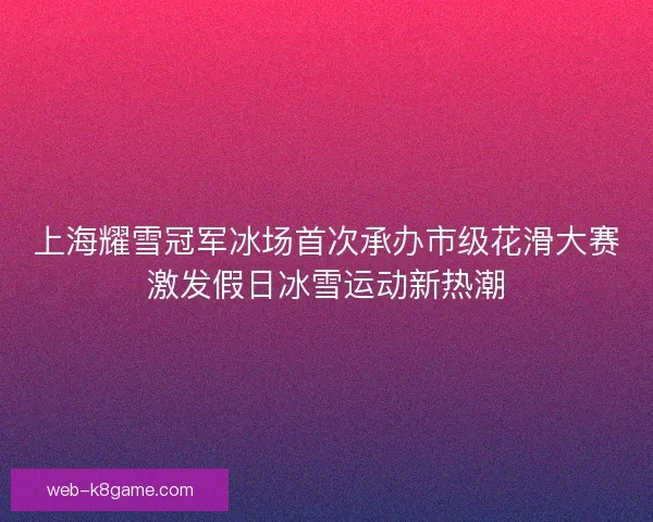上海耀雪冠军冰场首次承办市级花滑大赛激发假日冰雪运动新热潮