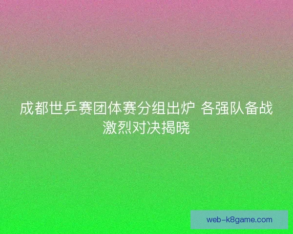 成都世乒赛团体赛分组出炉 各强队备战激烈对决揭晓
