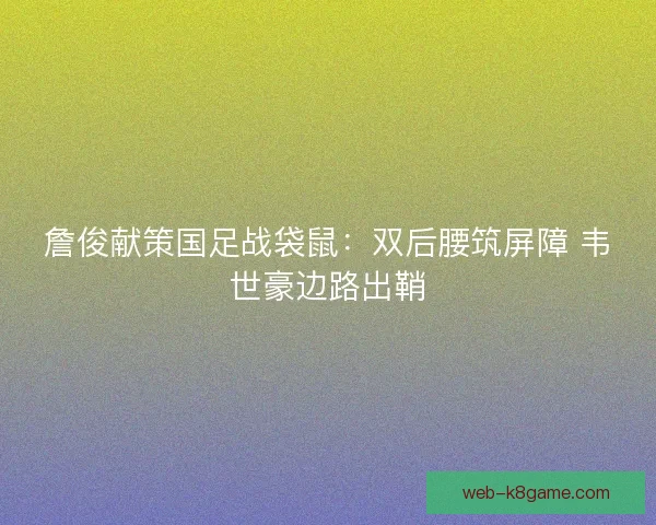 詹俊献策国足战袋鼠：双后腰筑屏障 韦世豪边路出鞘
