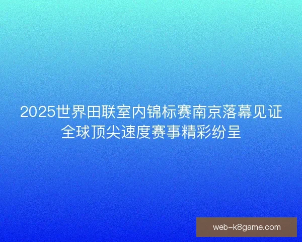 2025世界田联室内锦标赛南京落幕见证全球顶尖速度赛事精彩纷呈 2025世界田联室内锦标赛南京落幕见证全球顶尖速度赛事精彩纷呈