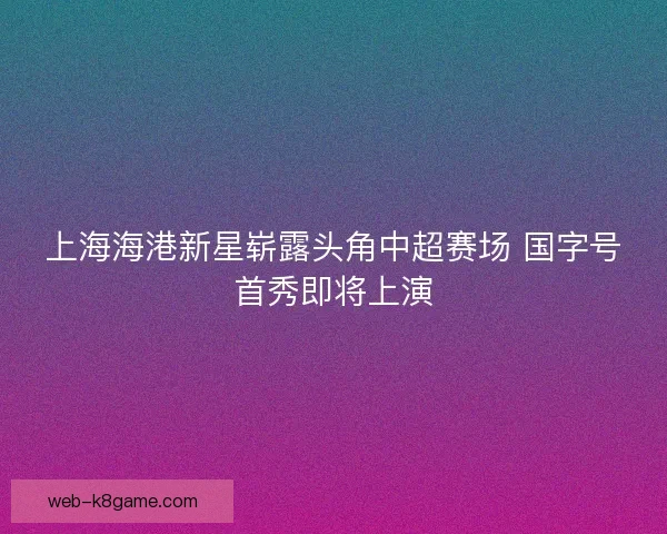 上海海港新星崭露头角中超赛场 国字号首秀即将上演 上海海港新星崭露头角中超赛场 国字号首秀即将上演