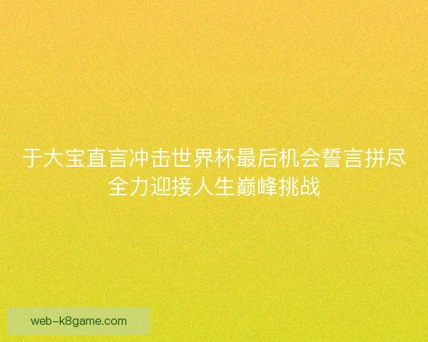 于大宝直言冲击世界杯最后机会誓言拼尽全力迎接人生巅峰挑战