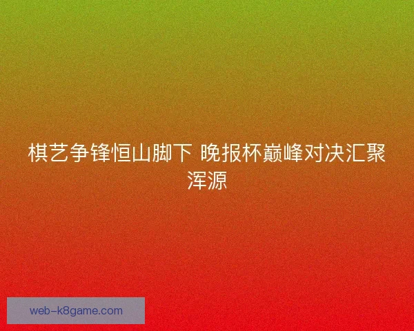 棋艺争锋恒山脚下 晚报杯巅峰对决汇聚浑源 棋艺争锋恒山脚下 晚报杯巅峰对决汇聚浑源