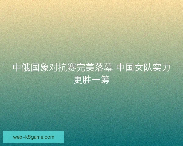 中俄国象对抗赛完美落幕 中国女队实力更胜一筹 中俄国象对抗赛完美落幕 中国女队实力更胜一筹