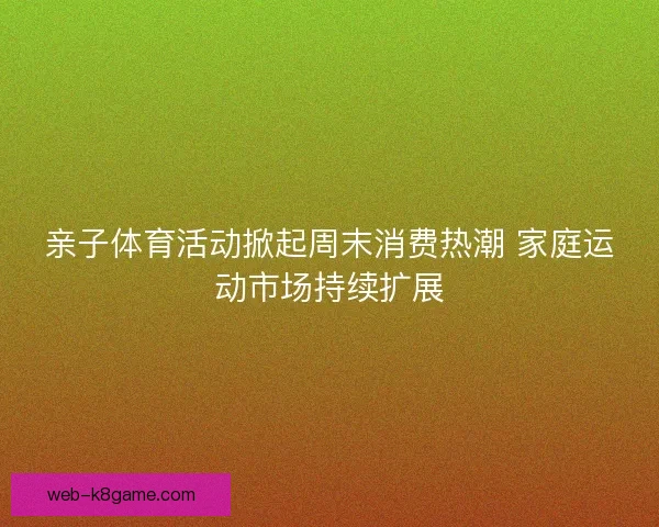 亲子体育活动掀起周末消费热潮 家庭运动市场持续扩展 亲子体育活动掀起周末消费热潮 家庭运动市场持续扩展
