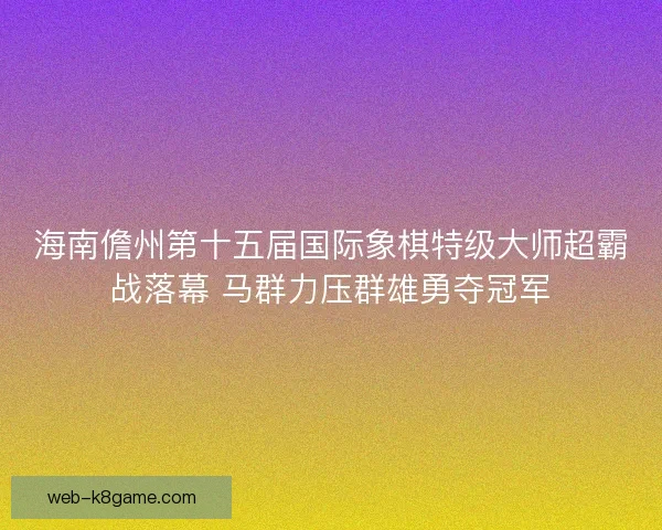 海南儋州第十五届国际象棋特级大师超霸战落幕 马群力压群雄勇夺冠军