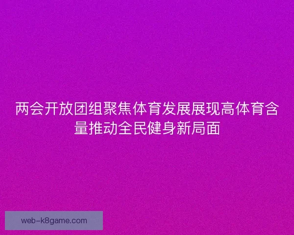 两会开放团组聚焦体育发展展现高体育含量推动全民健身新局面