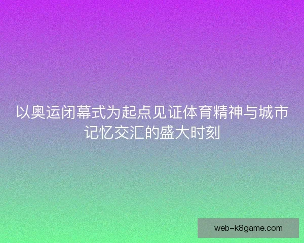 以奥运闭幕式为起点见证体育精神与城市记忆交汇的盛大时刻
