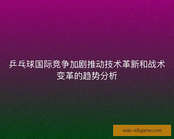 乒乓球国际竞争加剧推动技术革新和战术变革的趋势分析
