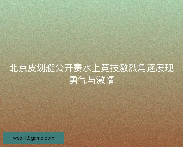 北京皮划艇公开赛水上竞技激烈角逐展现勇气与激情 北京皮划艇公开赛水上竞技激烈角逐展现勇气与激情