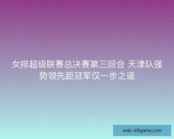 女排超级联赛总决赛第三回合 天津队强势领先距冠军仅一步之遥