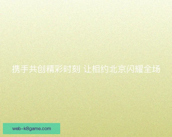 携手共创精彩时刻 让相约北京闪耀全场